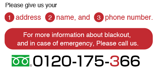 (1)address(2)name,and(3)phone number. For more information about blakout, and in case of emergency, Please call us. 0120-175-366