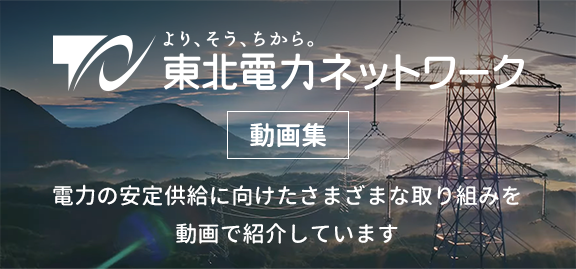 東北電力ネットワーク動画集 電力の安定供給に向けたさまざまな取り組みを動画で紹介しています